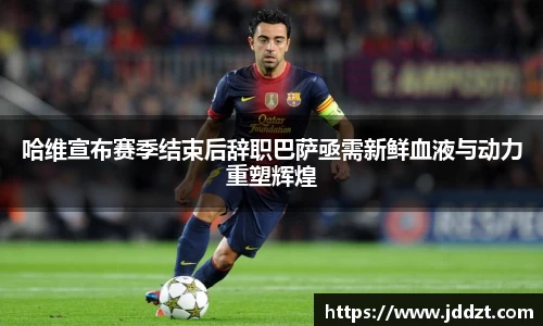 哈维宣布赛季结束后辞职巴萨亟需新鲜血液与动力重塑辉煌